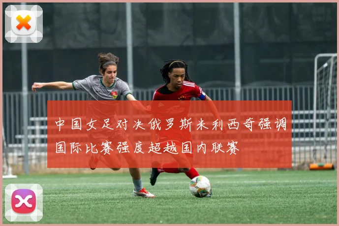 中国女足对决俄罗斯米利西奇强调国际比赛强度超越国内联赛