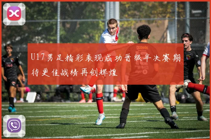 U17男足精彩表现成功晋级半决赛期待更佳战绩再创辉煌