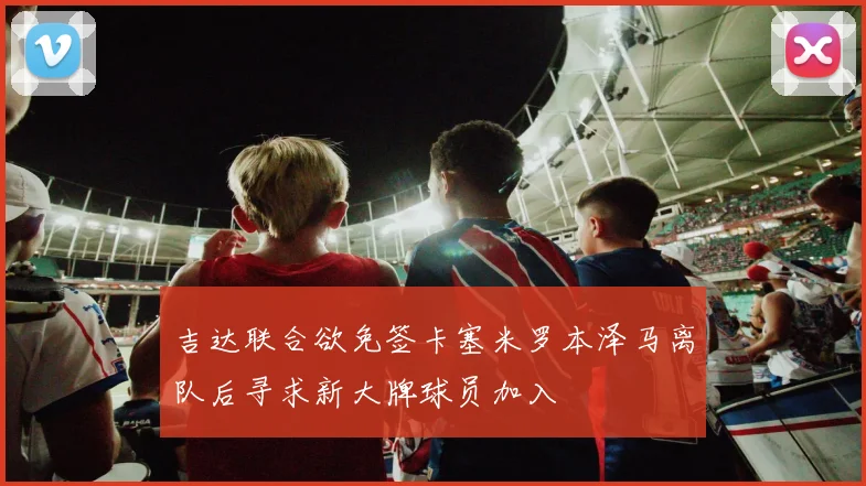 吉达联合欲免签卡塞米罗本泽马离队后寻求新大牌球员加入