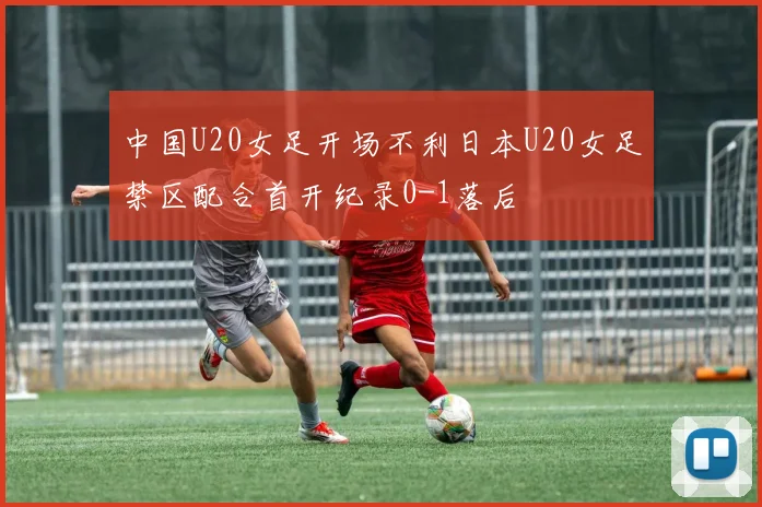 中国U20女足开场不利日本U20女足禁区配合首开纪录0-1落后