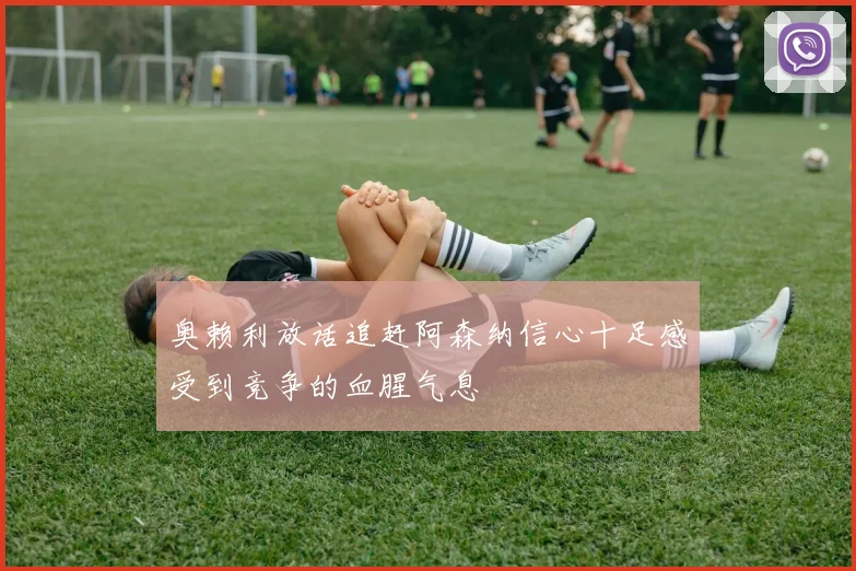 奥赖利放话追赶阿森纳信心十足感受到竞争的血腥气息