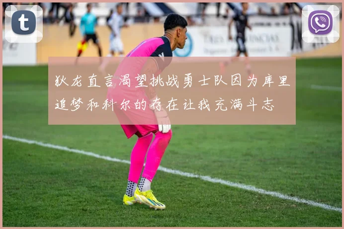狄龙直言渴望挑战勇士队因为库里追梦和科尔的存在让我充满斗志