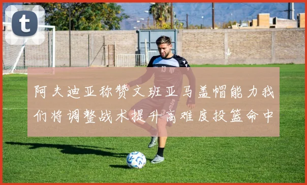 阿夫迪亚称赞文班亚马盖帽能力我们将调整战术提升高难度投篮命中率
