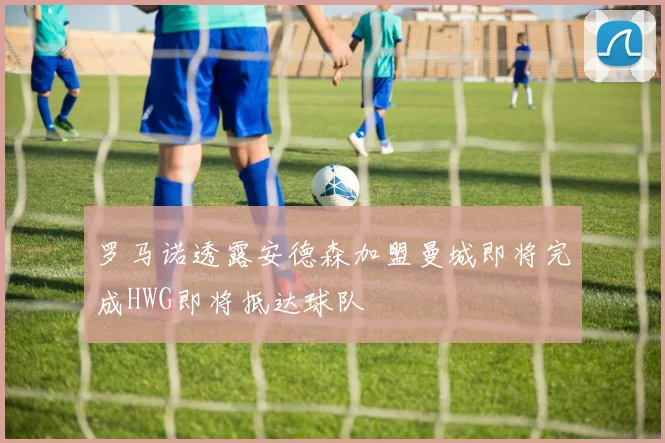 罗马诺透露安德森加盟曼城即将完成HWG即将抵达球队