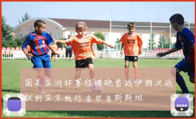 国足亚洲杯赛程揭晓首战伊朗次战叙利亚末轮对吉尔吉斯斯坦