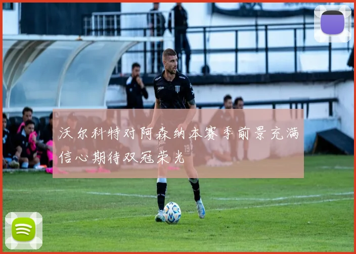 沃尔科特对阿森纳本赛季前景充满信心期待双冠荣光