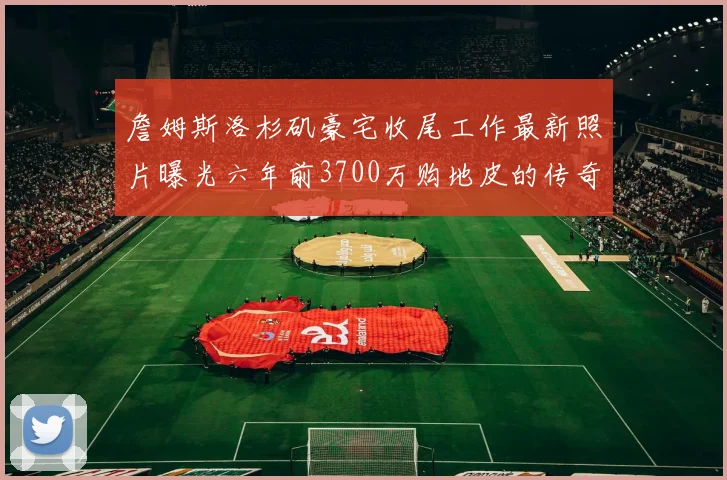 詹姆斯洛杉矶豪宅收尾工作最新照片曝光六年前3700万购地皮的传奇故事