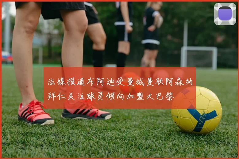 法媒报道布阿迪受曼城曼联阿森纳拜仁关注球员倾向加盟大巴黎