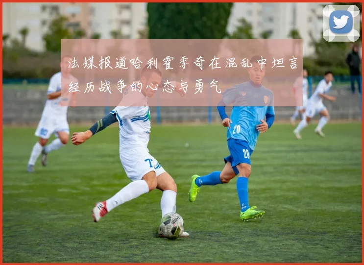 法媒报道哈利霍季奇在混乱中坦言经历战争的心态与勇气