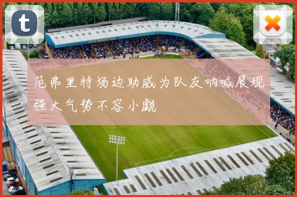 范弗里特场边助威为队友呐喊展现强大气势不容小觑