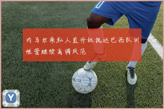 内马尔乘私人直升机抵达巴西队训练营继续高调风范
