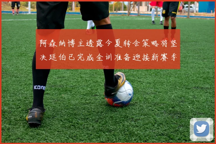 阿森纳博主透露今夏转会策略将坚决廷伯已完成全训准备迎接新赛季
