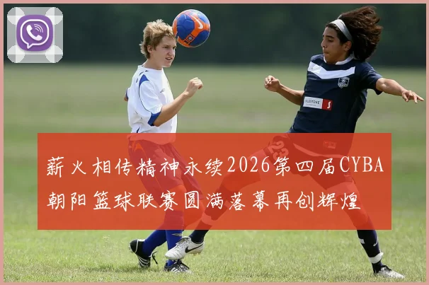 薪火相传精神永续2026第四届CYBA朝阳篮球联赛圆满落幕再创辉煌