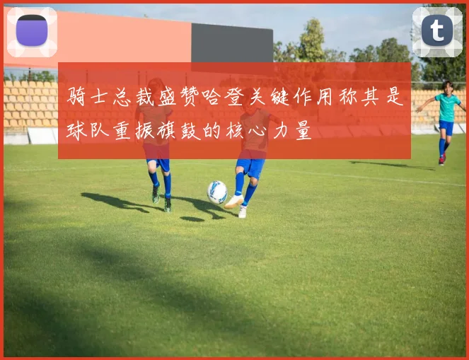 骑士总裁盛赞哈登关键作用称其是球队重振旗鼓的核心力量