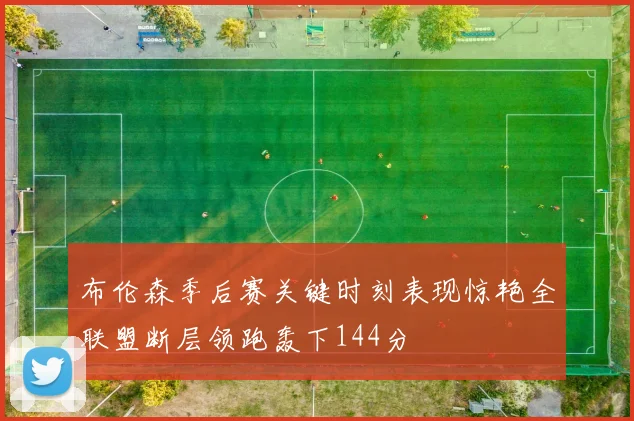 布伦森季后赛关键时刻表现惊艳全联盟断层领跑轰下144分