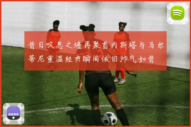 昔日叹息之墙再聚首内斯塔与马尔蒂尼重温经典瞬间依旧帅气如昔