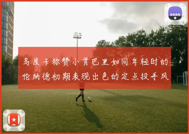 乌度卡称赞小贾巴里如同年轻时的伦纳德初期表现出色的定点投手风格