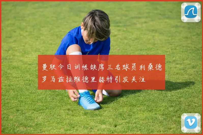 曼联今日训练缺席三名球员利桑德罗马兹拉维德里赫特引发关注