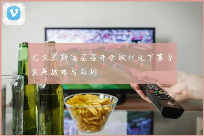 尤文图斯高层召开会议讨论下赛季发展战略与目标