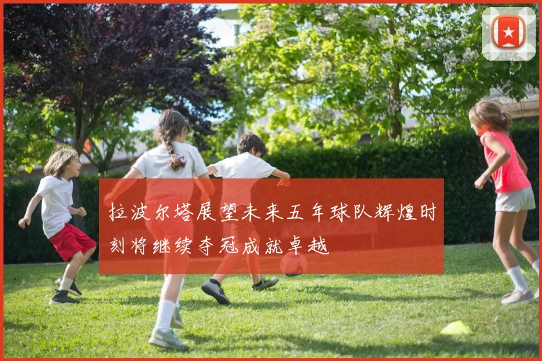 拉波尔塔展望未来五年球队辉煌时刻将继续夺冠成就卓越