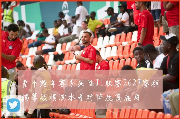 首个跨年赛季来临J1联赛2627赛程揭幕战横滨水手对阵鹿岛鹿角