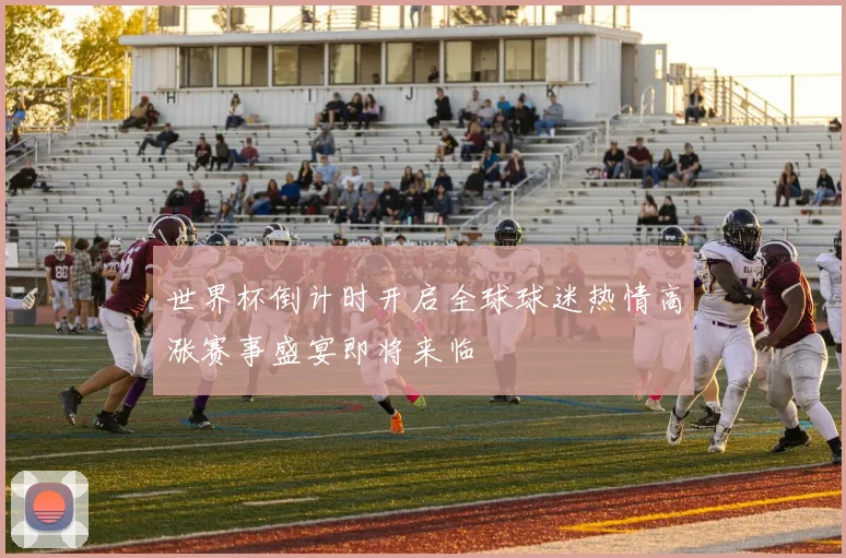 世界杯倒计时开启全球球迷热情高涨赛事盛宴即将来临